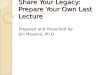 Share Your Legacy: Prepare Your Own Last Lecture Prepared and Presented by: Jim Messina, Ph.D