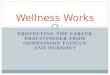 PROTECTING THE CAREER PRACTITIONER FROM COMPASSION FATIGUE AND BURNOUT Wellness Works