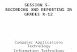 1 SESSION 5- RECORDING AND REPORTING IN GRADES R-12 Computer Applications Technology Information Technology