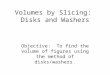Volumes by Slicing: Disks and Washers Objective: To find the volume of figures using the method of disks/washers