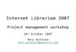 Internet Librarian 2007 Project management workshop 28 th October 2007 Mary Auckland mary.auckland@nsworld.com Project management workshop 28 th October