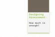 Designing Assessment: How much is enough?. Assessment practice is surrounded by uncertainty (Allen 1998) Academics design tasks, award grades and provide