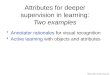 Attributes for deeper supervision in learning: Two examples Annotator rationales for visual recognition Active learning with objects and attributes Slide
