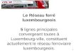 1 Le Réseau ferré luxembourgeois 5 lignes principales convergeant toutes à Luxembourg-ville, constituent actuellement le réseau ferroviaire luxembourgeois