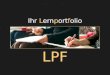 Ihr Lernportfolio LPF. Zweck / Ziele des LPF Das LPF soll Sie beim Lernen unterstützen und helfen die Übersicht zu bewahren Stress vor Prüfungen zu vermeiden