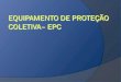 EPC – Equipamento de Proteção Coletiva São equipamentos utilizados para proteção, enquanto um grupo de pessoas realiza determinada atividade, ou excercico