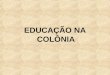 EDUCAÇÃO NA COLÔNIA. Brasil * Colônia de Portugal entre 1500 e 1822 * Império entre 1822 e 1889 * República a partir de 1889