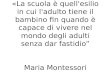«La scuola è quell'esilio in cui l'adulto tiene il bambino fin quando è capace di vivere nel mondo degli adulti senza dar fastidio Maria Montessori