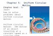 Chapter 5: Uniform Circular Motion Chapter Goal: To learn how to solve problems about uniform circular motion. Uniform circular motion: the motion of an