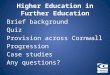 Higher Education in Further Education Brief background Quiz Provision across Cornwall Progression Case studies Any questions?