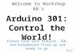 Welcome to Workshop 88’s Arduino 301: Control the World! Please have your Arduino, IDE, and breadboard fired up and ready to go. ver 1.0 2/2/14