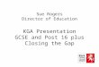 Sue Rogers Director of Education KGA Presentation GCSE and Post 16 plus Closing the Gap