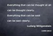 Everything that can be thought at all can be thought clearly. Everything that can be said can be said clearly. Ludwig Wittgenstein (1889-1951)