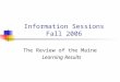 Information Sessions Fall 2006 The Review of the Maine Learning Results