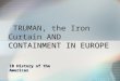 TRUMAN, the Iron Curtain AND CONTAINMENT IN EUROPE TRUMAN, the Iron Curtain AND CONTAINMENT IN EUROPE IB History of the Americas