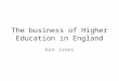 The business of Higher Education in England Ken Jones