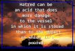 Hatred can be an acid that does more damage to the vessel in which it is stored than to the object on which it’s poured. Hatred can be an acid that does