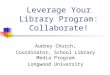 Leverage Your Library Program: Collaborate! Audrey Church, Coordinator, School Library Media Program Longwood University