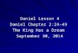 1 Daniel Lesson 4 Daniel Chapter 2:24-49 The King Has a Dream September 30, 2014