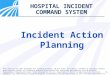 1 HOSPITAL INCIDENT COMMAND SYSTEM Incident Action Planning This material has been developed for training purposes; do not share, distribute, transmit