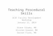 Teaching Procedural Skills UCSF Faculty Development Workshop January 21, 2014 Diane Sliwka, MD Kirsten Greene, MD Darren Fiore, MD