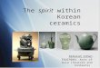 The spirit within Korean ceramics Deborah Cohen EDUC9884: Arts of Asia (Sources and Contexts) Deborah Cohen EDUC9884: Arts of Asia (Sources and Contexts)
