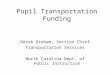 Pupil Transportation Funding Derek Graham, Section Chief Transportation Services North Carolina Dept. of Public Instruction