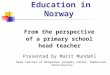 Education in Norway From the perspective of a primary school head teacher Presented by Marit Mundahl Head teacher at Bergenhus primary school, Rakkestad
