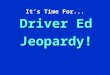It’s Time For... Driver Ed Jeopardy! Jeopardy $100 $200 $300 $400 $500 $100 $200 $300 $400 $500 $100 $200 $300 $400 $500 $100 $200 $300 $400 $500 $100