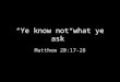 “Ye know not what ye ask” Matthew 20:17-28. I. The aim of Christ is revealed again vs 17-19 Mar 10:34 And they shall mock him, and shall scourge him,