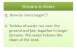 Streams & Rivers Q. How do rivers begin?? A. Trickles of water run over the ground and join together in larger streams. The water follows the slope of