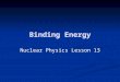 Binding Energy Nuclear Physics Lesson 13. Learning Objectives To define binding energy. To define binding energy. To define mass defect. To define mass