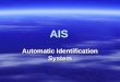 AIS Automatic Identification System.  Automatic Identification System (AIS) enables automatic identification of ships from other ships and from shore-based