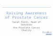 Raising Awareness of Prostate Cancer Sarah Porch, Head of Services The Prostate Cancer Charity