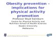 Centre for Physical Activity and Nutrition Obesity prevention – implications for physical activity promotion Professor Boyd Swinburn Centre for Physical