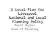A Local Plan for Liverpool National and Local Planning Policy David Hughes Head of Planning