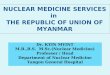 NUCLEAR MEDICINE SERVICES in THE REPUBLIC OF UNION OF MYANMAR Dr. KYIN MYINT M.B.,B.S. M.Sc.(Nuclear Medicine) Professor / Head Department of Nuclear Medicine