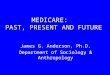 MEDICARE: PAST, PRESENT AND FUTURE James G. Anderson, Ph.D. Department of Sociology & Anthropology