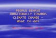 PEOPLE BEHAVE IRRATIONALLY TOWARDS CLIMATE CHANGE – What to do? Marta Cullberg Weston