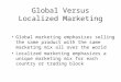 Global Versus Localized Marketing Global marketing emphasizes selling the same product with the same marketing mix all over the world Localized marketing