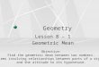 Geometry Lesson 8 – 1 Geometric Mean Objective: Find the geometric mean between two numbers. Solve problems involving relationships between parts of a