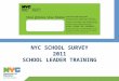 NYC SCHOOL SURVEY 2011 SCHOOL LEADER TRAINING. 2 NYC SCHOOL SURVEY Agenda 1.SURVEY REFRESHER 2.KEY DATES and LOGISTICS 3.ETHICS 4.TIPS to INCREASE RESPONSE