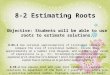 8-2 Estimating Roots Objective: Students will be able to use roots to estimate solutions. 8.NS.2 Use rational approximations of irrational numbers to compare