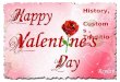 History, Customs, Traditions. THE HISTORY OF VALENTINE'S DAY The celebrations of St. Valentine's Day are steeped in legends and mystery. Who is this mysterious