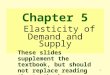 1 Chapter 5 Elasticity of Demand and Supply These slides supplement the textbook, but should not replace reading the textbook