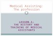 LESSON 1: THE HISTORY AND TRAINING OF MEDICAL ASSISTANTS Medical Assisting: The profession