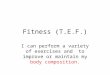Fitness (T.E.F.) I can perform a variety of exercises and to improve or maintain my body composition