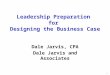 Leadership Preparation for Designing the Business Case Dale Jarvis, CPA Dale Jarvis and Associates 1