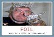 FOIL What is a FOIL in literature?. A FOIL is a person who is paired with another character to develop the other’s traits and personality by CONTRAST