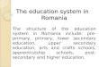 The education system in Romania The structure of the education system in Romania include: pre-primary, primary, lower secondary education, upper secondary